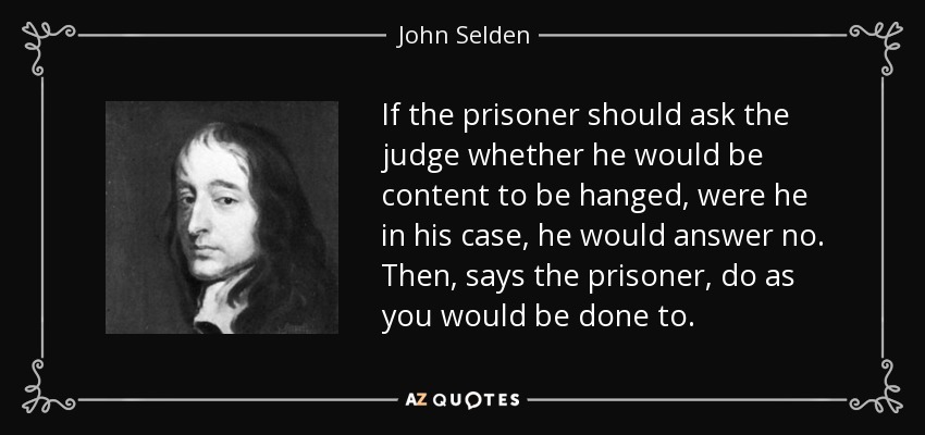 If the prisoner should ask the judge whether he would be content to be hanged, were he in his case, he would answer no. Then, says the prisoner, do as you would be done to. - John Selden
