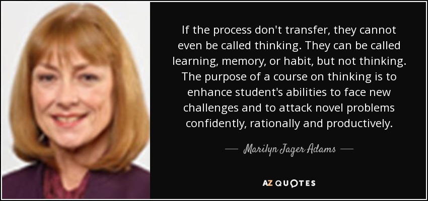 If the process don't transfer, they cannot even be called thinking. They can be called learning, memory, or habit, but not thinking. The purpose of a course on thinking is to enhance student's abilities to face new challenges and to attack novel problems confidently, rationally and productively. - Marilyn Jager Adams