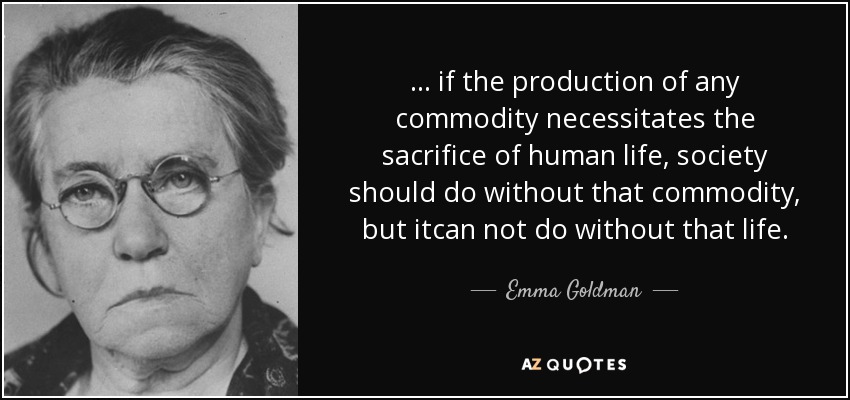 ... if the production of any commodity necessitates the sacrifice of human life, society should do without that commodity, but itcan not do without that life. - Emma Goldman
