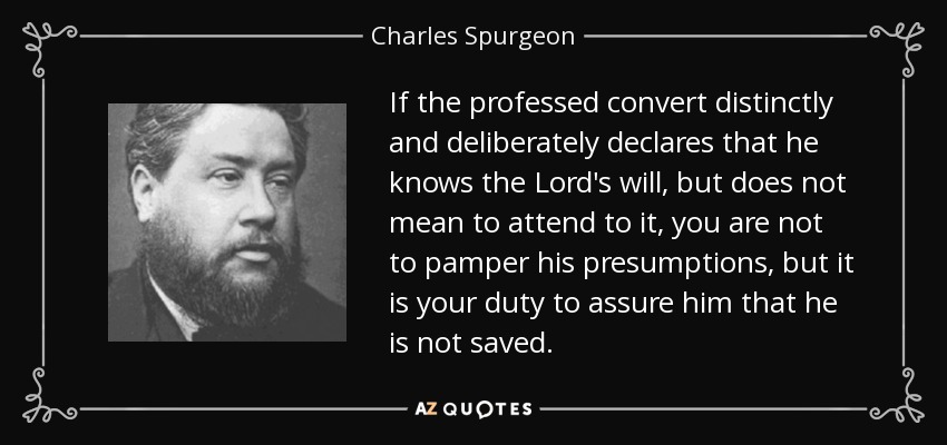 If the professed convert distinctly and deliberately declares that he knows the Lord's will, but does not mean to attend to it, you are not to pamper his presumptions, but it is your duty to assure him that he is not saved. - Charles Spurgeon
