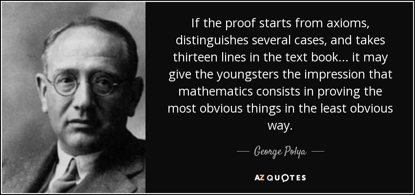 If the proof starts from axioms, distinguishes several cases, and takes thirteen lines in the text book ... it may give the youngsters the impression that mathematics consists in proving the most obvious things in the least obvious way. - George Polya