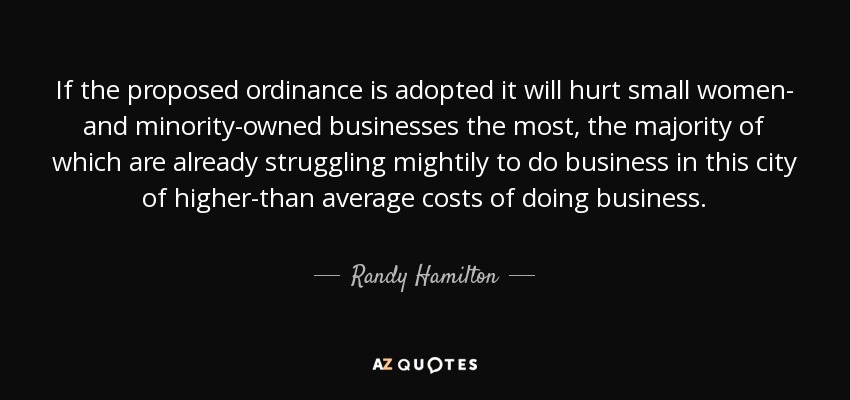 If the proposed ordinance is adopted it will hurt small women- and minority-owned businesses the most, the majority of which are already struggling mightily to do business in this city of higher-than average costs of doing business. - Randy Hamilton