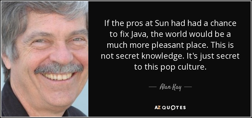 If the pros at Sun had had a chance to fix Java, the world would be a much more pleasant place. This is not secret knowledge. It's just secret to this pop culture. - Alan Kay
