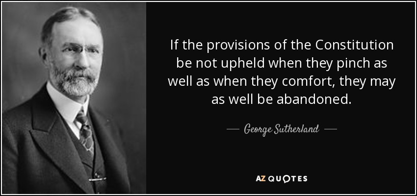 If the provisions of the Constitution be not upheld when they pinch as well as when they comfort, they may as well be abandoned. - George Sutherland