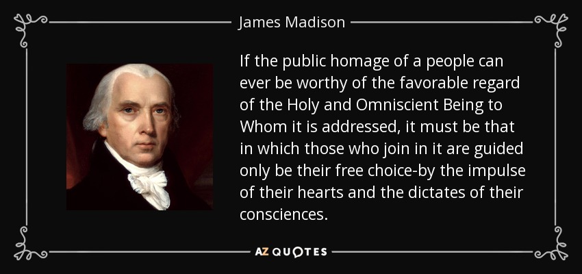 If the public homage of a people can ever be worthy of the favorable regard of the Holy and Omniscient Being to Whom it is addressed, it must be that in which those who join in it are guided only be their free choice-by the impulse of their hearts and the dictates of their consciences. - James Madison