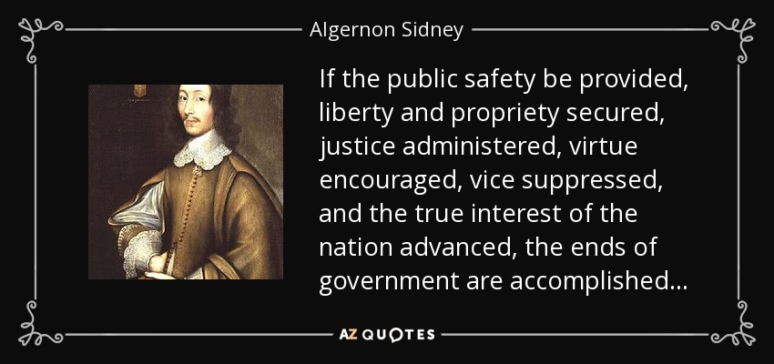 If the public safety be provided, liberty and propriety secured, justice administered, virtue encouraged, vice suppressed, and the true interest of the nation advanced, the ends of government are accomplished . . . - Algernon Sidney
