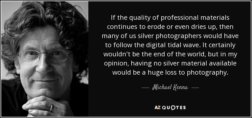 If the quality of professional materials continues to erode or even dries up, then many of us silver photographers would have to follow the digital tidal wave. It certainly wouldn't be the end of the world, but in my opinion, having no silver material available would be a huge loss to photography. - Michael Kenna