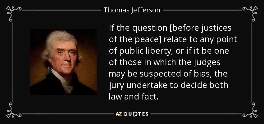 If the question [before justices of the peace] relate to any point of public liberty, or if it be one of those in which the judges may be suspected of bias, the jury undertake to decide both law and fact. - Thomas Jefferson