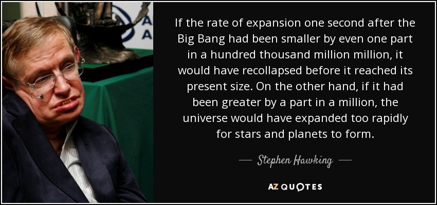 If the rate of expansion one second after the Big Bang had been smaller by even one part in a hundred thousand million million, it would have recollapsed before it reached its present size. On the other hand, if it had been greater by a part in a million, the universe would have expanded too rapidly for stars and planets to form. - Stephen Hawking