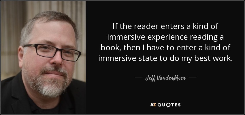 If the reader enters a kind of immersive experience reading a book, then I have to enter a kind of immersive state to do my best work. - Jeff VanderMeer