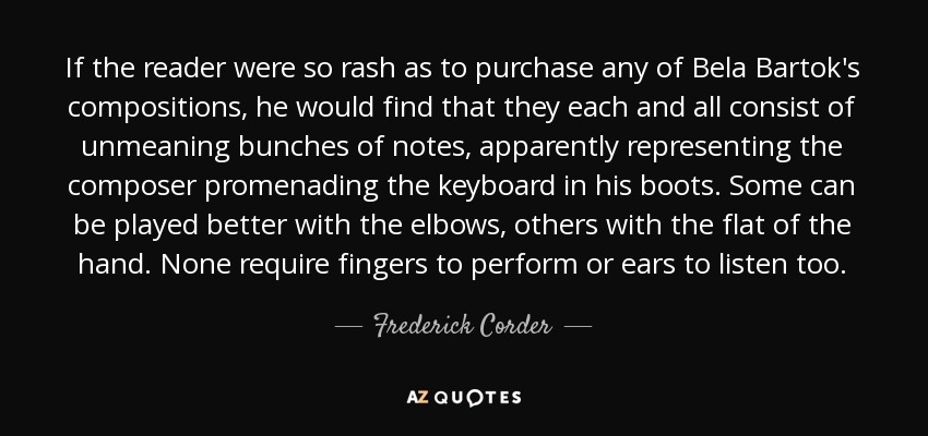 If the reader were so rash as to purchase any of Bela Bartok's compositions, he would find that they each and all consist of unmeaning bunches of notes, apparently representing the composer promenading the keyboard in his boots. Some can be played better with the elbows, others with the flat of the hand. None require fingers to perform or ears to listen too. - Frederick Corder