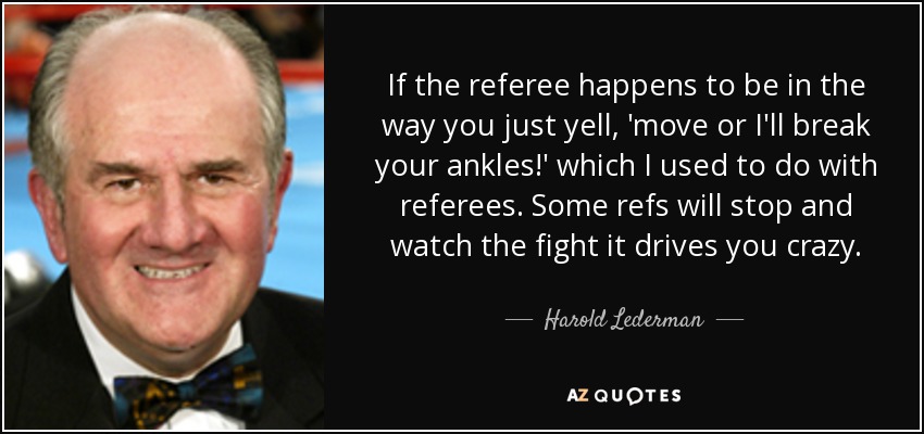 If the referee happens to be in the way you just yell, 'move or I'll break your ankles!' which I used to do with referees. Some refs will stop and watch the fight it drives you crazy. - Harold Lederman