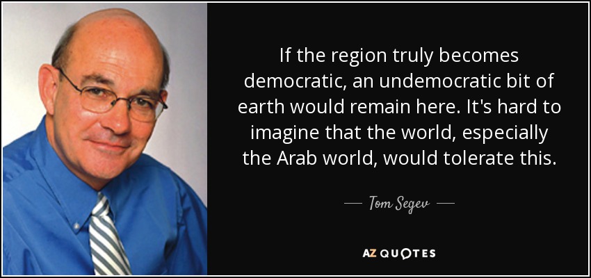 If the region truly becomes democratic, an undemocratic bit of earth would remain here. It's hard to imagine that the world, especially the Arab world, would tolerate this. - Tom Segev