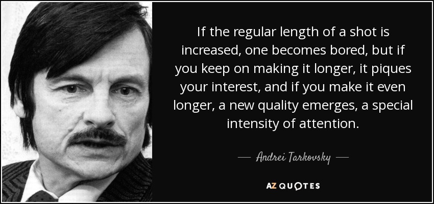 If the regular length of a shot is increased, one becomes bored, but if you keep on making it longer, it piques your interest, and if you make it even longer, a new quality emerges, a special intensity of attention. - Andrei Tarkovsky