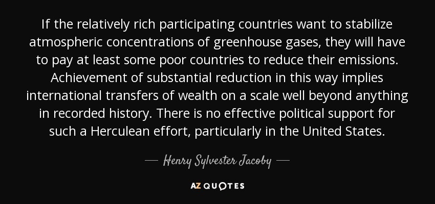 If the relatively rich participating countries want to stabilize atmospheric concentrations of greenhouse gases, they will have to pay at least some poor countries to reduce their emissions. Achievement of substantial reduction in this way implies international transfers of wealth on a scale well beyond anything in recorded history. There is no effective political support for such a Herculean effort, particularly in the United States. - Henry Sylvester Jacoby