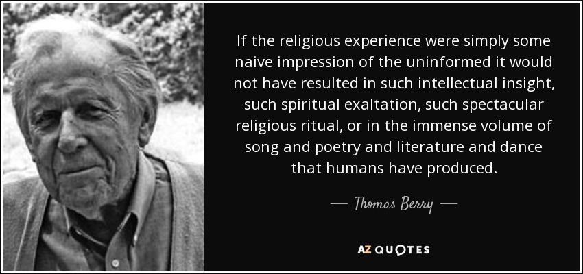 If the religious experience were simply some naive impression of the uninformed it would not have resulted in such intellectual insight, such spiritual exaltation, such spectacular religious ritual, or in the immense volume of song and poetry and literature and dance that humans have produced. - Thomas Berry