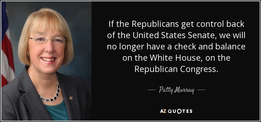 If the Republicans get control back of the United States Senate, we will no longer have a check and balance on the White House, on the Republican Congress. - Patty Murray