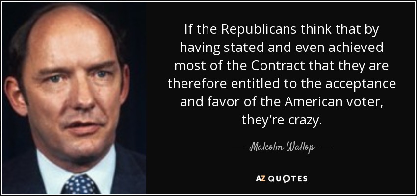 If the Republicans think that by having stated and even achieved most of the Contract that they are therefore entitled to the acceptance and favor of the American voter, they're crazy. - Malcolm Wallop
