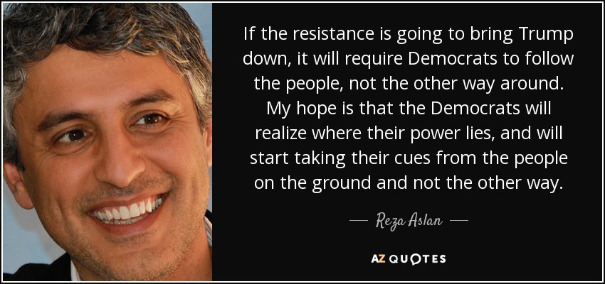If the resistance is going to bring Trump down, it will require Democrats to follow the people, not the other way around. My hope is that the Democrats will realize where their power lies, and will start taking their cues from the people on the ground and not the other way. - Reza Aslan