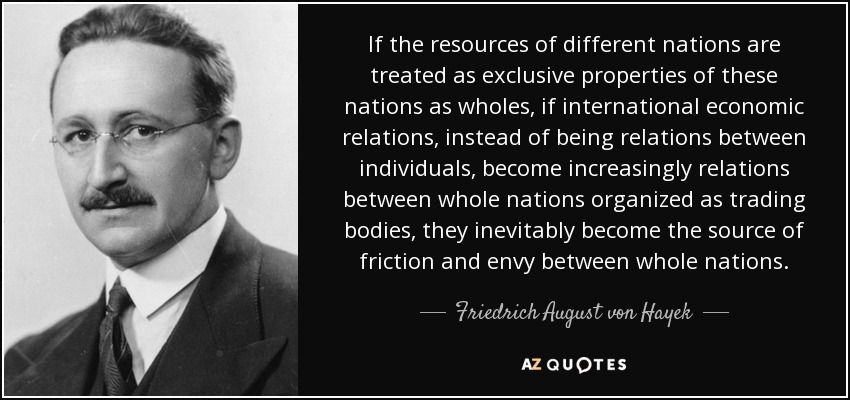 If the resources of different nations are treated as exclusive properties of these nations as wholes, if international economic relations, instead of being relations between individuals, become increasingly relations between whole nations organized as trading bodies, they inevitably become the source of friction and envy between whole nations. - Friedrich August von Hayek