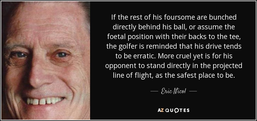 If the rest of his foursome are bunched directly behind his ball, or assume the foetal position with their backs to the tee, the golfer is reminded that his drive tends to be erratic. More cruel yet is for his opponent to stand directly in the projected line of flight, as the safest place to be. - Eric Nicol