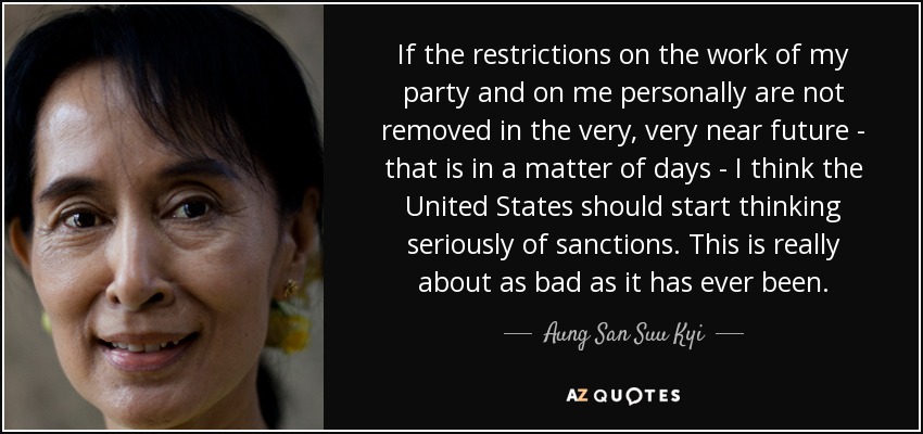If the restrictions on the work of my party and on me personally are not removed in the very, very near future - that is in a matter of days - I think the United States should start thinking seriously of sanctions. This is really about as bad as it has ever been. - Aung San Suu Kyi