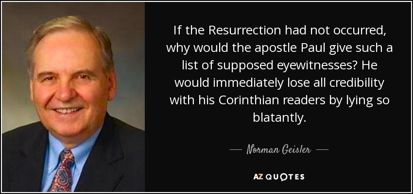 If the Resurrection had not occurred, why would the apostle Paul give such a list of supposed eyewitnesses? He would immediately lose all credibility with his Corinthian readers by lying so blatantly. - Norman Geisler