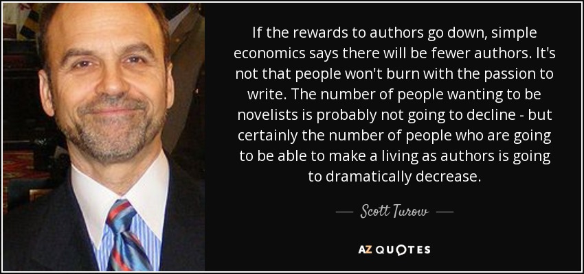 If the rewards to authors go down, simple economics says there will be fewer authors. It's not that people won't burn with the passion to write. The number of people wanting to be novelists is probably not going to decline - but certainly the number of people who are going to be able to make a living as authors is going to dramatically decrease. - Scott Turow