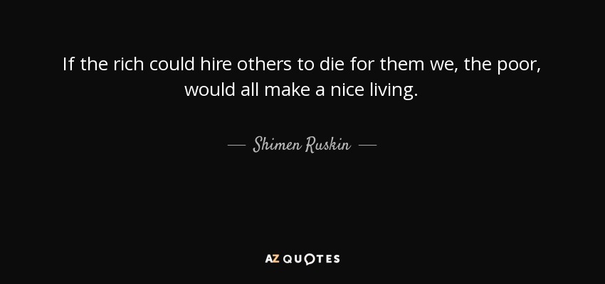 If the rich could hire others to die for them we, the poor, would all make a nice living. - Shimen Ruskin