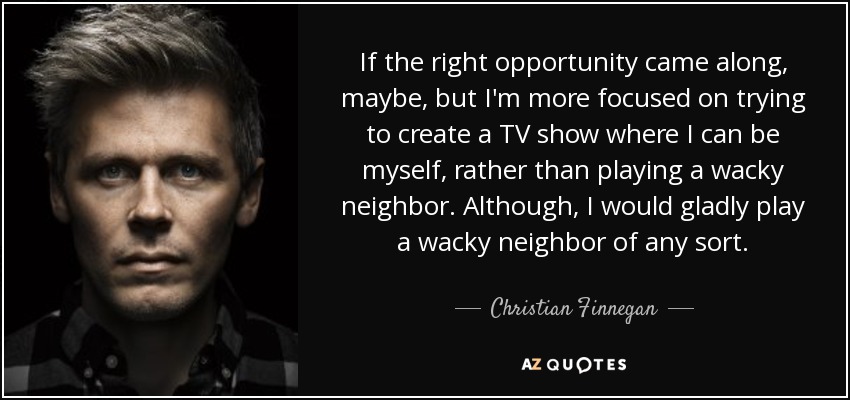 If the right opportunity came along, maybe, but I'm more focused on trying to create a TV show where I can be myself, rather than playing a wacky neighbor. Although, I would gladly play a wacky neighbor of any sort. - Christian Finnegan