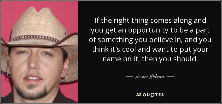 If the right thing comes along and you get an opportunity to be a part of something you believe in, and you think it's cool and want to put your name on it, then you should. - Jason Aldean