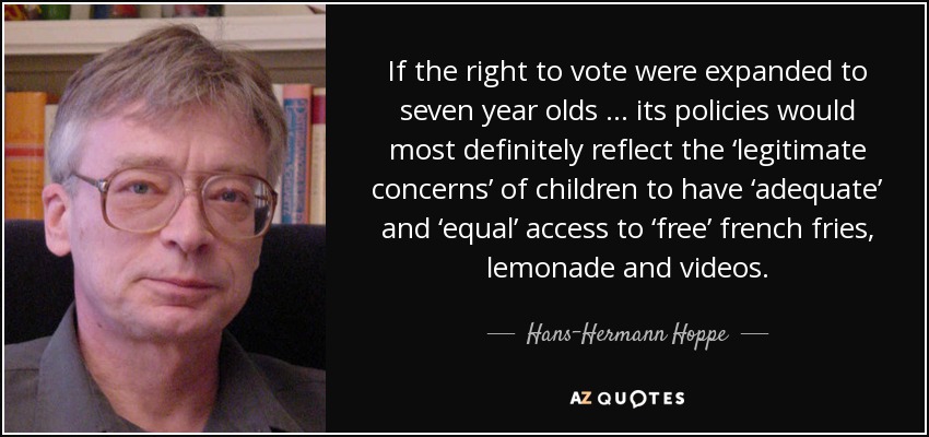 If the right to vote were expanded to seven year olds … its policies would most definitely reflect the ‘legitimate concerns’ of children to have ‘adequate’ and ‘equal’ access to ‘free’ french fries, lemonade and videos. - Hans-Hermann Hoppe