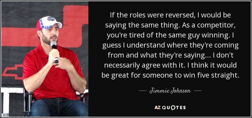 If the roles were reversed, I would be saying the same thing. As a competitor, you're tired of the same guy winning. I guess I understand where they're coming from and what they're saying ... I don't necessarily agree with it. I think it would be great for someone to win five straight. - Jimmie Johnson