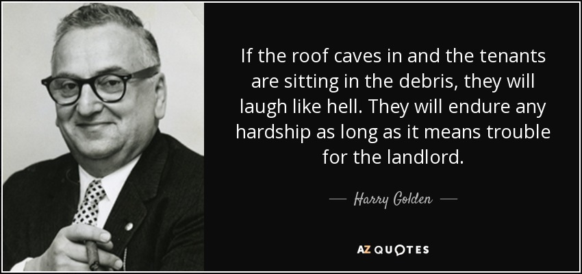 If the roof caves in and the tenants are sitting in the debris, they will laugh like hell. They will endure any hardship as long as it means trouble for the landlord. - Harry Golden
