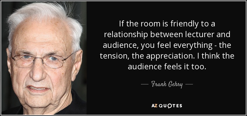 If the room is friendly to a relationship between lecturer and audience, you feel everything - the tension, the appreciation. I think the audience feels it too. - Frank Gehry