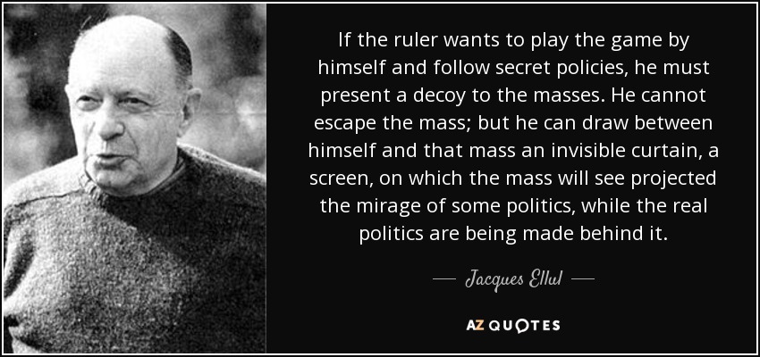 If the ruler wants to play the game by himself and follow secret policies, he must present a decoy to the masses. He cannot escape the mass; but he can draw between himself and that mass an invisible curtain, a screen, on which the mass will see projected the mirage of some politics, while the real politics are being made behind it. - Jacques Ellul