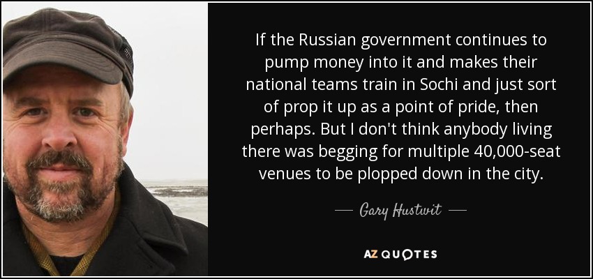 If the Russian government continues to pump money into it and makes their national teams train in Sochi and just sort of prop it up as a point of pride, then perhaps. But I don't think anybody living there was begging for multiple 40,000-seat venues to be plopped down in the city. - Gary Hustwit