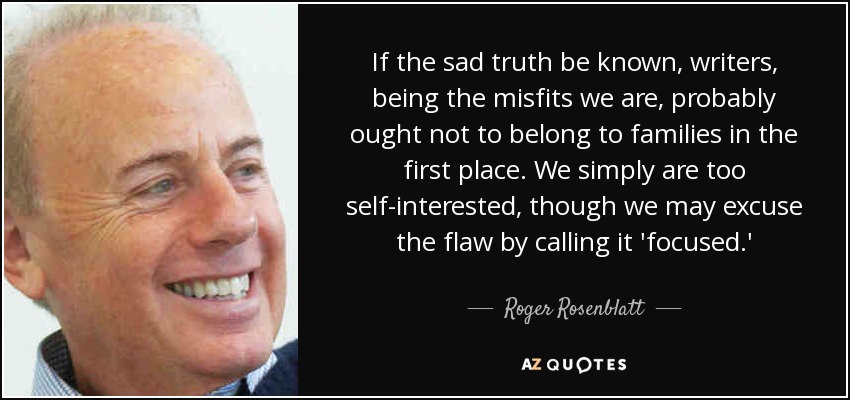 If the sad truth be known, writers, being the misfits we are, probably ought not to belong to families in the first place. We simply are too self-interested, though we may excuse the flaw by calling it 'focused.' - Roger Rosenblatt