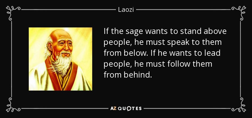 If the sage wants to stand above people, he must speak to them from below. If he wants to lead people, he must follow them from behind. - Laozi