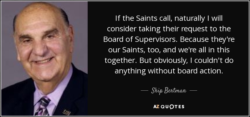 If the Saints call, naturally I will consider taking their request to the Board of Supervisors. Because they're our Saints, too, and we're all in this together. But obviously, I couldn't do anything without board action. - Skip Bertman