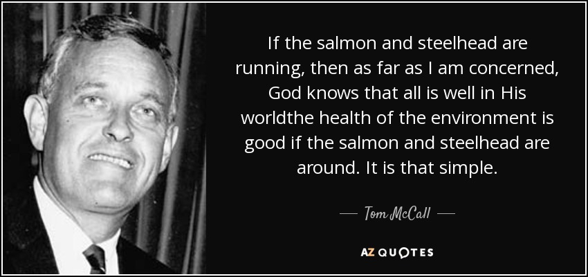 If the salmon and steelhead are running, then as far as I am concerned, God knows that all is well in His worldthe health of the environment is good if the salmon and steelhead are around. It is that simple. - Tom McCall
