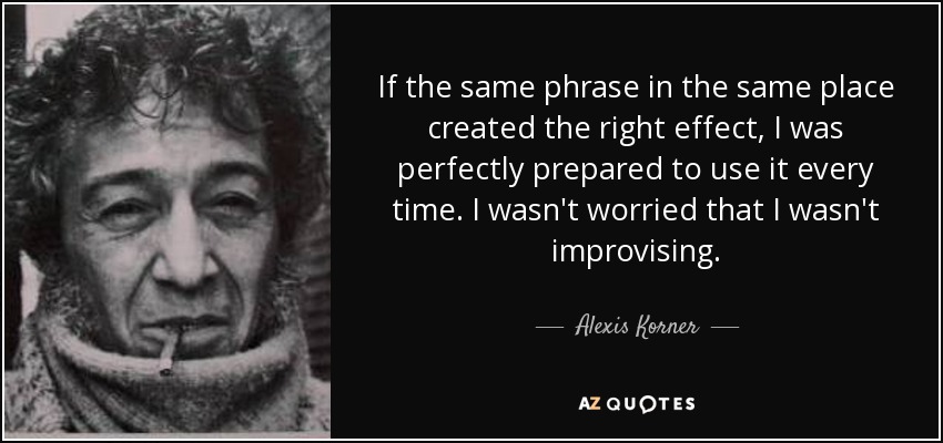 If the same phrase in the same place created the right effect, I was perfectly prepared to use it every time. I wasn't worried that I wasn't improvising. - Alexis Korner