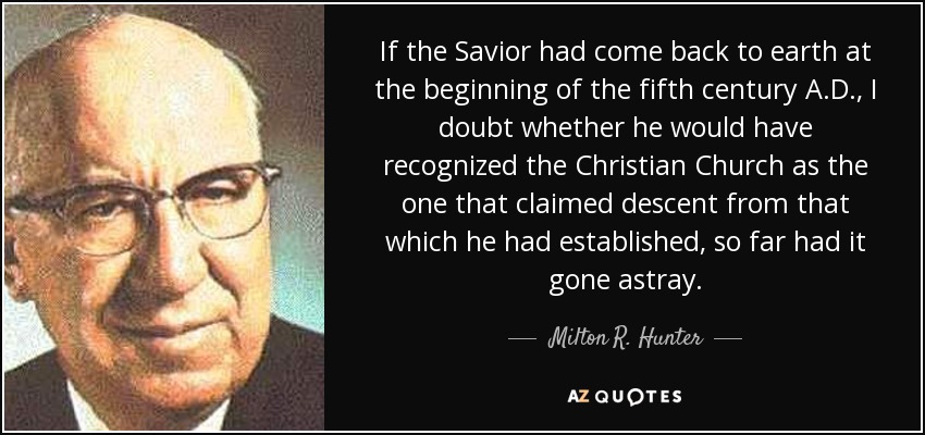 If the Savior had come back to earth at the beginning of the fifth century A.D., I doubt whether he would have recognized the Christian Church as the one that claimed descent from that which he had established, so far had it gone astray. - Milton R. Hunter