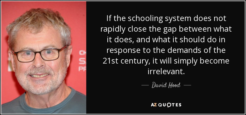 If the schooling system does not rapidly close the gap between what it does, and what it should do in response to the demands of the 21st century, it will simply become irrelevant. - David Hood