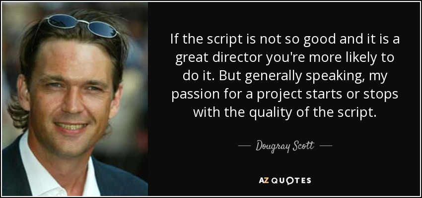 If the script is not so good and it is a great director you're more likely to do it. But generally speaking, my passion for a project starts or stops with the quality of the script. - Dougray Scott