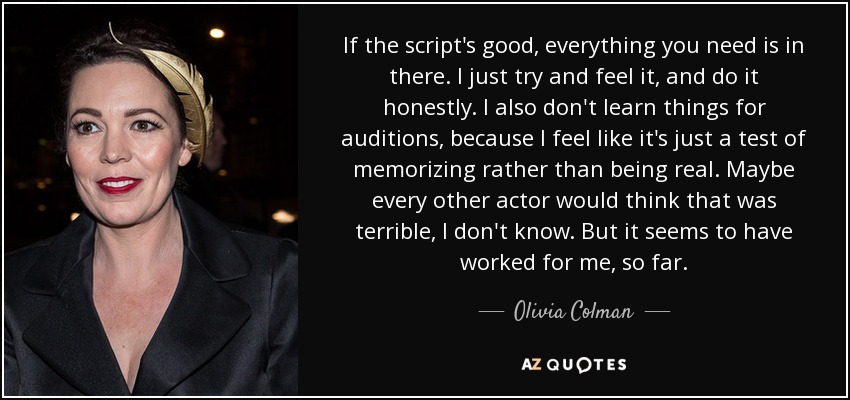 If the script's good, everything you need is in there. I just try and feel it, and do it honestly. I also don't learn things for auditions, because I feel like it's just a test of memorizing rather than being real. Maybe every other actor would think that was terrible, I don't know. But it seems to have worked for me, so far. - Olivia Colman