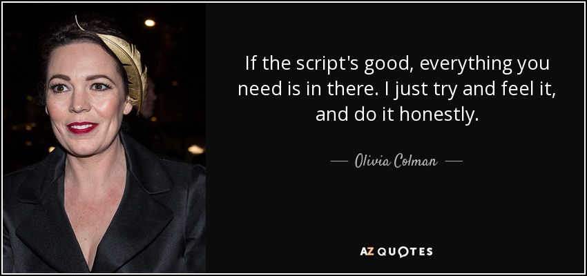 If the script's good, everything you need is in there. I just try and feel it, and do it honestly. - Olivia Colman