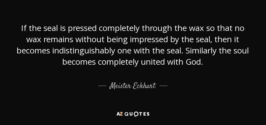 If the seal is pressed completely through the wax so that no wax remains without being impressed by the seal, then it becomes indistinguishably one with the seal. Similarly the soul becomes completely united with God. - Meister Eckhart