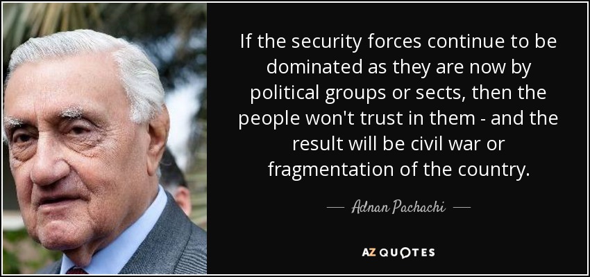 If the security forces continue to be dominated as they are now by political groups or sects, then the people won't trust in them - and the result will be civil war or fragmentation of the country. - Adnan Pachachi