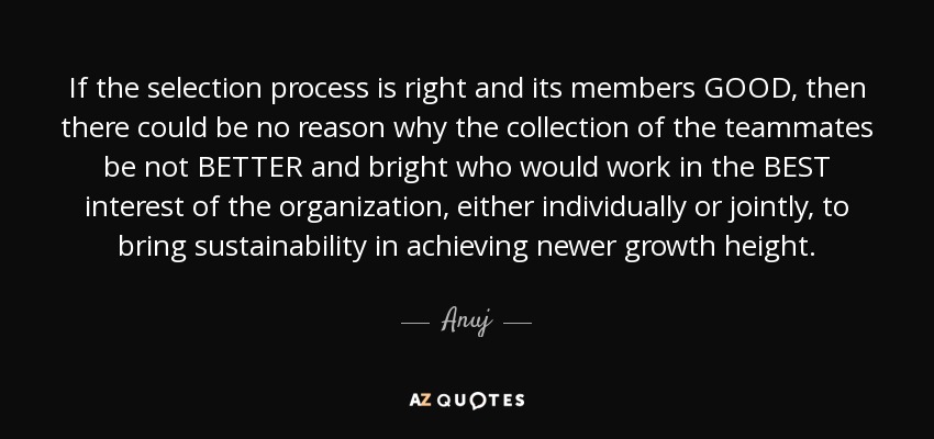 If the selection process is right and its members GOOD, then there could be no reason why the collection of the teammates be not BETTER and bright who would work in the BEST interest of the organization, either individually or jointly, to bring sustainability in achieving newer growth height. - Anuj